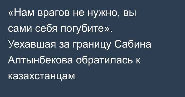 «Нам врагов не нужно, вы сами себя погубите». Уехавшая за границу Сабина Алтынбекова обратилась к казахстанцам