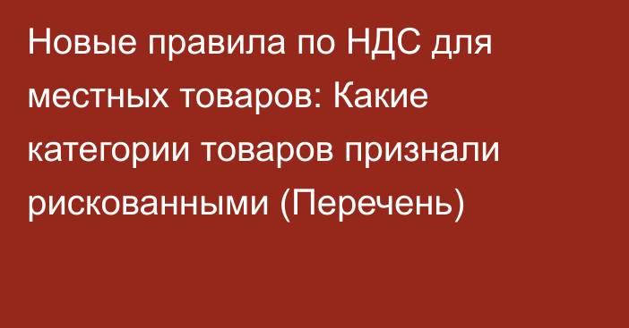 Новые правила  по НДС для местных товаров: Какие категории товаров признали рискованными (Перечень)