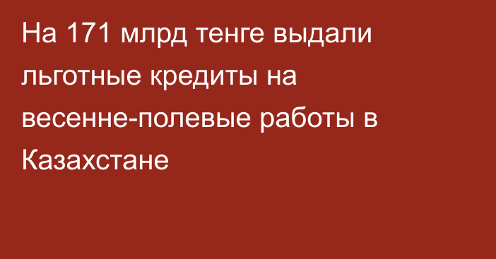 На 171 млрд тенге выдали льготные кредиты на весенне-полевые работы в Казахстане