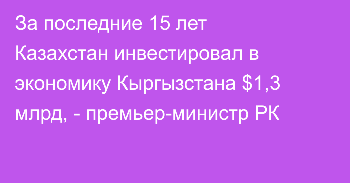 За последние 15 лет Казахстан инвестировал в экономику Кыргызстана $1,3 млрд, - премьер-министр РК