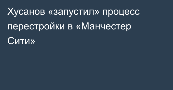 Хусанов «запустил» процесс перестройки в «Манчестер Сити»