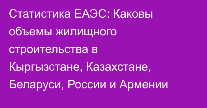 Статистика ЕАЭС: Каковы объемы жилищного строительства в Кыргызстане, Казахстане, Беларуси, России и Армении