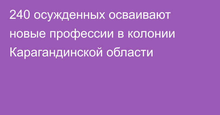 240 осужденных осваивают новые профессии в колонии Карагандинской области