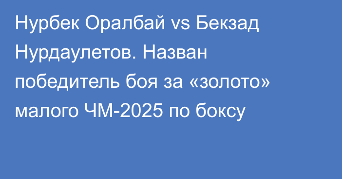Нурбек Оралбай vs Бекзад Нурдаулетов. Назван победитель боя за «золото» малого ЧМ-2025 по боксу
