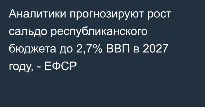 Аналитики прогнозируют рост сальдо республиканского бюджета до 2,7% ВВП в 2027 году, - ЕФСР