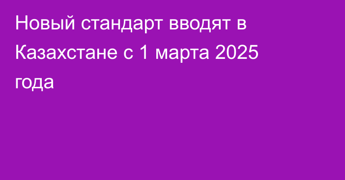 Новый стандарт вводят в Казахстане с 1 марта 2025 года