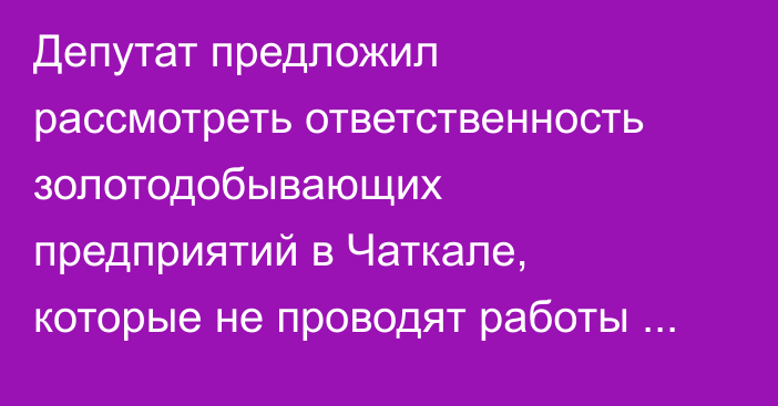Депутат предложил рассмотреть ответственность золотодобывающих предприятий в Чаткале, которые не проводят работы по рекультивации