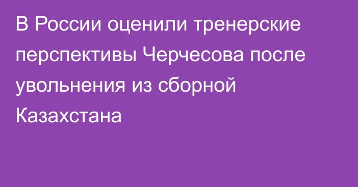 В России оценили тренерские перспективы Черчесова после увольнения из сборной Казахстана