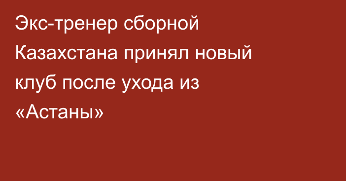Экс-тренер сборной Казахстана принял новый клуб после ухода из «Астаны»