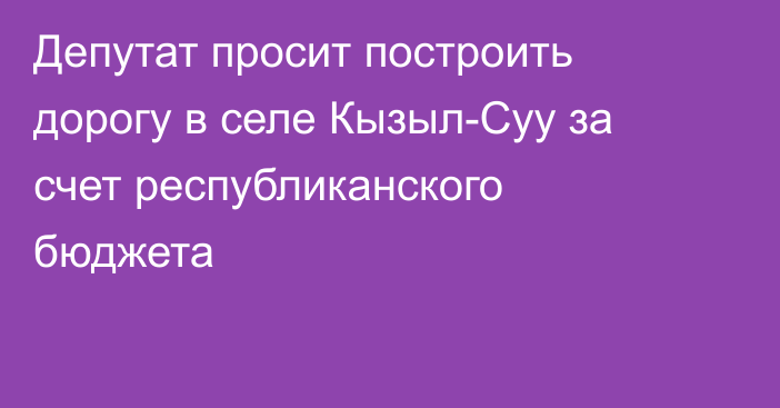 Депутат просит построить дорогу в селе Кызыл-Суу за счет республиканского бюджета