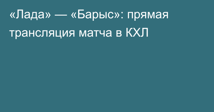 «Лада» — «Барыс»: прямая трансляция матча в КХЛ