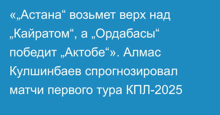 «„Астана“ возьмет верх над „Кайратом“, а „Ордабасы“ победит „Актобе“». Алмас Кулшинбаев спрогнозировал матчи первого тура КПЛ-2025