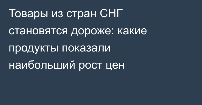 Товары из стран СНГ становятся дороже: какие продукты показали наибольший рост цен