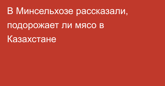 В Минсельхозе рассказали, подорожает ли мясо в Казахстане