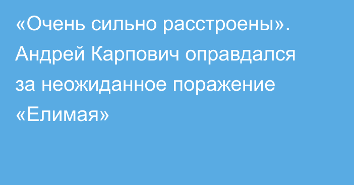 «Очень сильно расстроены». Андрей Карпович оправдался за неожиданное поражение «Елимая»