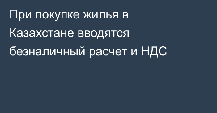 При покупке жилья в Казахстане вводятся безналичный расчет и НДС