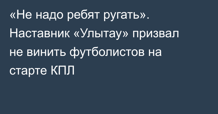 «Не надо ребят ругать». Наставник «Улытау» призвал не винить футболистов на старте КПЛ