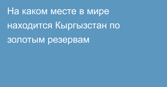 На каком месте в мире находится Кыргызстан по золотым резервам