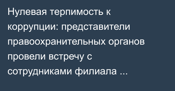 Нулевая терпимость к коррупции: представители правоохранительных органов провели встречу с сотрудниками филиала Госкорпорации по Жамбылской области