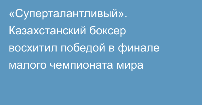 «Суперталантливый». Казахстанский боксер восхитил победой в финале малого чемпионата мира