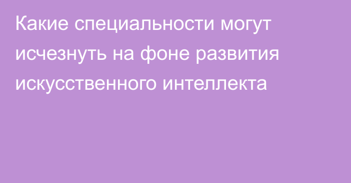 Какие специальности могут исчезнуть на фоне развития искусственного интеллекта