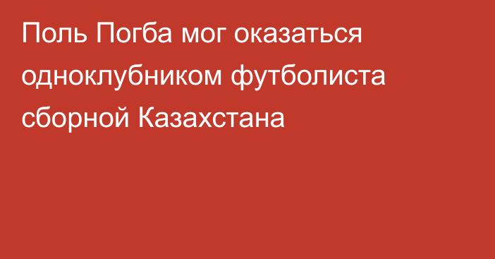Поль Погба мог оказаться одноклубником футболиста сборной Казахстана