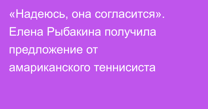«Надеюсь, она согласится». Елена Рыбакина получила предложение от амариканского теннисиста
