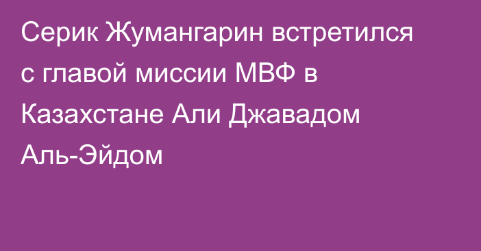 Серик Жумангарин встретился с главой миссии МВФ в Казахстане Али Джавадом Аль-Эйдом