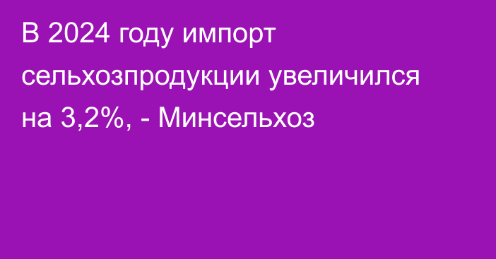 В 2024 году импорт сельхозпродукции увеличился на 3,2%, - Минсельхоз 