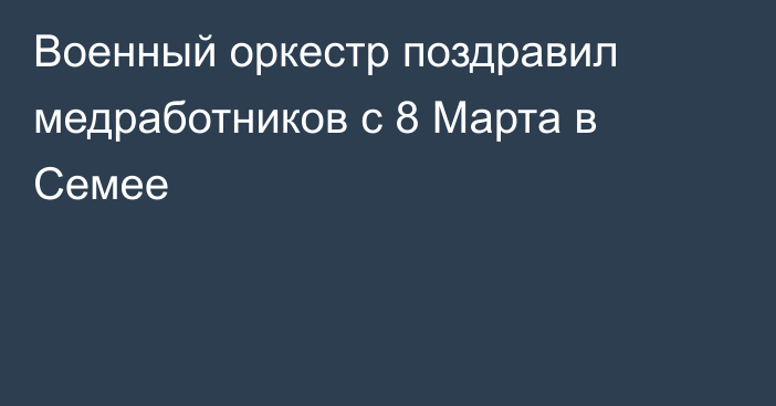 Военный оркестр поздравил медработников с 8 Марта в Семее