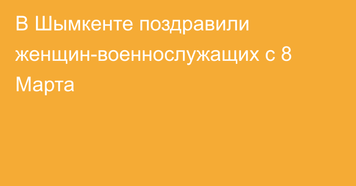 В Шымкенте поздравили женщин-военнослужащих с 8 Марта