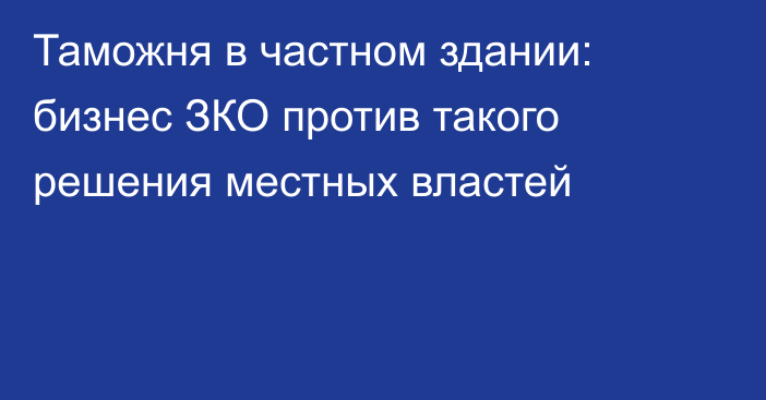 Таможня в частном здании: бизнес ЗКО против такого решения местных властей