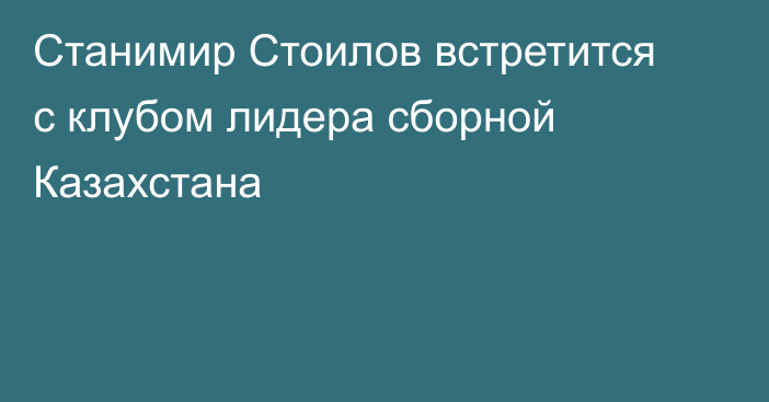 Станимир Стоилов встретится с клубом лидера сборной Казахстана