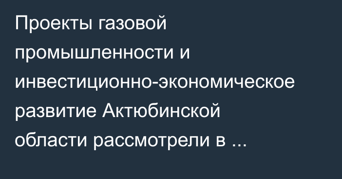 Проекты газовой промышленности и инвестиционно-экономическое развитие Актюбинской области рассмотрели в Правительстве