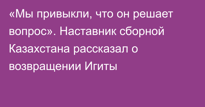«Мы привыкли, что он решает вопрос». Наставник сборной Казахстана рассказал о возвращении Игиты