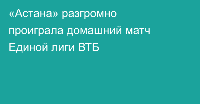 «Астана» разгромно проиграла домашний матч Единой лиги ВТБ