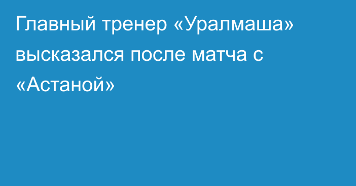 Главный тренер «Уралмаша» высказался после матча с «Астаной»