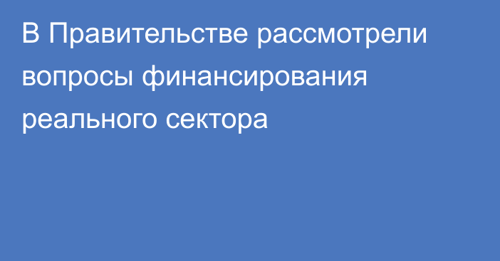 В Правительстве рассмотрели вопросы финансирования реального сектора