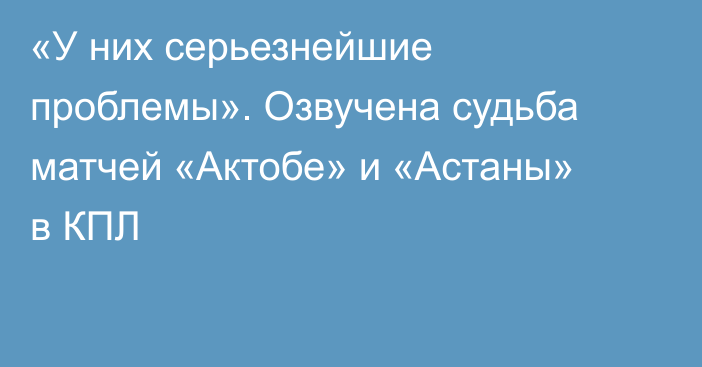 «У них серьезнейшие проблемы». Озвучена судьба матчей «Актобе» и «Астаны» в КПЛ