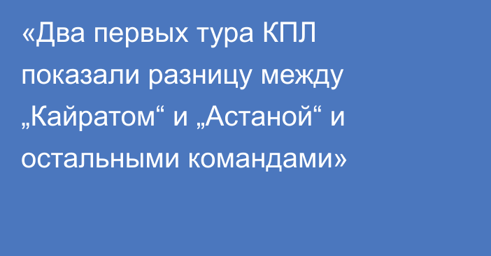 «Два первых тура КПЛ показали разницу между „Кайратом“ и „Астаной“ и остальными командами»