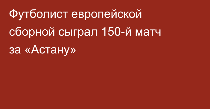 Футболист европейской сборной сыграл 150-й матч за «Астану»