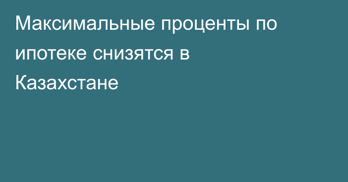 Максимальные проценты по ипотеке снизятся в Казахстане