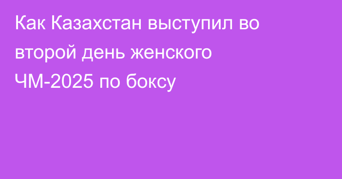 Как Казахстан выступил во второй день женского ЧМ-2025 по боксу