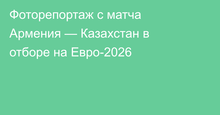 Фоторепортаж с матча Армения — Казахстан в отборе на Евро-2026