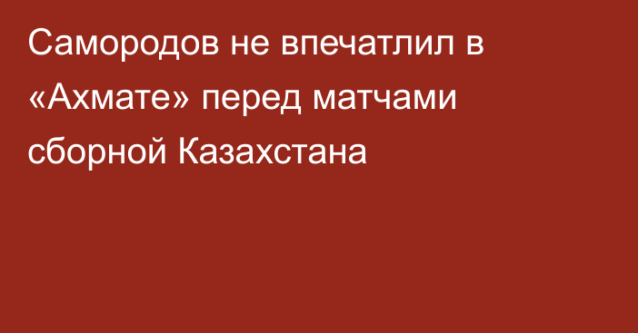 Самородов не впечатлил в «Ахмате» перед матчами сборной Казахстана