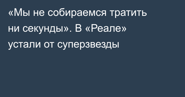 «Мы не собираемся тратить ни секунды». В «Реале» устали от суперзвезды