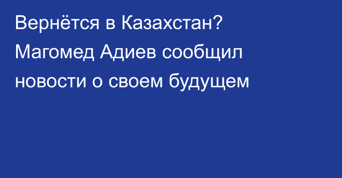 Вернётся в Казахстан? Магомед Адиев сообщил новости о своем будущем