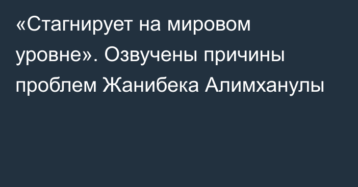 «Стагнирует на мировом уровне». Озвучены причины проблем Жанибека Алимханулы