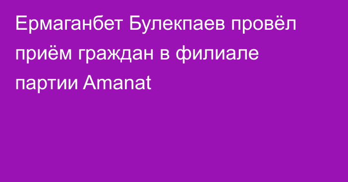 Ермаганбет Булекпаев провёл приём граждан в филиале партии Amanat