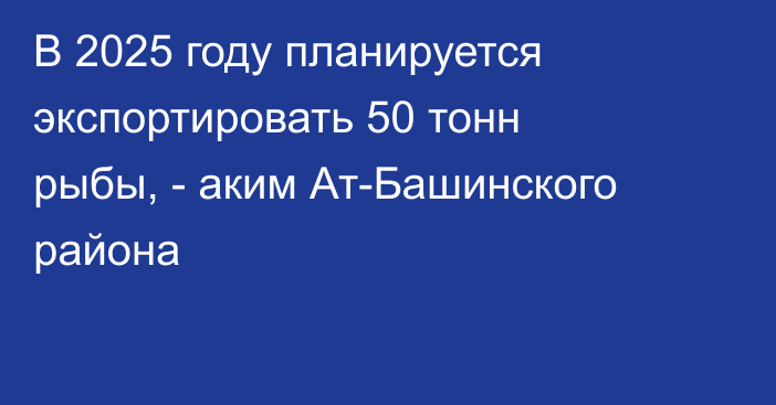 В 2025 году планируется экспортировать 50 тонн рыбы, - аким Ат-Башинского района
